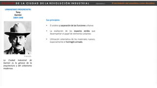 D E S P U É S D E L A C I U D A D D E L A R E V O L U C I Ó N I N D U S T R I A L Urbanismo I El nacimiento del urbanismo como disciplina
URBANISMO PROGRESISTA:
Tony
Garnier
1869-1948
La Ciudad Industrial de
Garnier es la génesis de la
arquitectura y del urbanismo
modernos.
Francés
Sus principios:
• El análisis y separación de las funciones urbanas
• La exaltación de los espacios verdes que
desempeñan el papel de elementos aislantes
• Utilización sistemática de los materiales nuevos,
especialmente el hormigón armado.
 