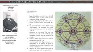 D E S P U É S D E L A C I U D A D D E L A R E V O L U C I Ó N I N D U S T R I A L Urbanismo I El nacimiento del urbanismo como disciplina
URBANISMO CULTURALISTA:
Hebenezer
Howard
1850-1928
Existe una tercera solución
en la que pueden
combinarse de manera
perfecta campo y ciudad:
La Ciudad Jardín
Garden City
Inglés
La Ciudad Jardín:
Ideas clave
• Bajas densidades: centro urbano 58.000
habitantes y los núcleos rurales o new
towns con 32.000 habitantes
• Se edificará en el centro de 2400 ha, de las
que se ocuparán solo la sexta parte: 400
ha.
• Esa urbanización de un conjunto de casas
unifamiliares se organizan de forma
perfectamente circular con un radio de
1130 m.
• Alrededor de la ciudad hay una vía
principal de 125 m de anchura que
concentra espacios para la recreación al
aire libre.
• Tiene un centro definido en el que se tiene
un hermoso jardín de 2 ha.
• Desde el jardín salen 3 grandes avenidas
(bulevares) de 36 metros de ancho y
arbolados que conectan la ciudad central
con las 6 new towns
• Después del centro urbano de 1130m de
radio está un gran anillo verde de 5 kms.
 