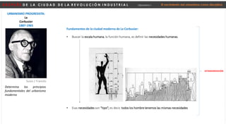 D E S P U É S D E L A C I U D A D D E L A R E V O L U C I Ó N I N D U S T R I A L Urbanismo I El nacimiento del urbanismo como disciplina
URBANISMO PROGRESISTA:
Le
Corbusier
1887-1965
Suizo / Francés
Fundamentos de la ciudad moderna de Le Corbusier:
• Buscar la escala humana, la función humana, es definir las necesidades humanas.
• Esas necesidades son “tipo”; es decir, todos los hombre tenemos las mismas necesidades
ESTANDARIZACIÓN
Determina los principios
fundamentales del urbanismo
moderno
 
