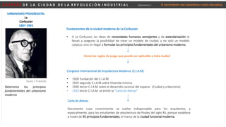 D E S P U É S D E L A C I U D A D D E L A R E V O L U C I Ó N I N D U S T R I A L Urbanismo I El nacimiento del urbanismo como disciplina
URBANISMO PROGRESISTA:
Le
Corbusier
1887-1965
Suizo / Francés
Fundamentos de la ciudad moderna de Le Corbusier:
• A Le Corbusier, las ideas de necesidades humanas semejantes y de estandarización le
llevan a asegurar la posibilidad de crear un modelo de ciudad; y no solo un modelo
utópico; sino en llegar a formular los principios fundamentales del urbanismo moderno.
Congreso Internacional de Arquitectura Moderna (C.I.A.M)
• 1928 Fundación del C.I.A.M
• 1929 segundo C.I.A.M sobre Vivienda mínima
• 1930 tercer C.I.A.M sobre el desarrollo racional del espacio (Ciudad y urbanismo)
• 1933 tercer C.I.A.M se emite la “Carta de Atenas”
Carta de Atenas
Documento cuyo conocimiento se vuelve indispensable para los arquitectos, y
especialmente, para los estudiantes de arquitectura de finales del siglo XX, porque establece
a través de 95 principios fundamentales, el marco de la ciudad funcional moderna.
Determina los principios
fundamentales del urbanismo
moderno
Como las reglas de juego que puede ser aplicable a toda ciudad
 