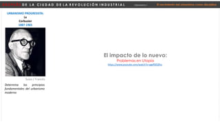 D E S P U É S D E L A C I U D A D D E L A R E V O L U C I Ó N I N D U S T R I A L Urbanismo I El nacimiento del urbanismo como disciplina
URBANISMO PROGRESISTA:
Le
Corbusier
1887-1965
Suizo / Francés
Determina los principios
fundamentales del urbanismo
moderno
https://www.youtube.com/watch?v=agef9ZQflvs
El impacto de lo nuevo:
Problemas en Utopía
 