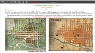P R I M E R P L A N R E G U L A D O R D E C U E N C A Urbanismo I
Primer Plan Regulador de Cuenca
Gilberto Gatto Sobral
1947
No existe un mayor crecimiento urbano entre 1900 y 1950 pero empieza una lenta y progresiva modernización en la ciudad determinada por:
• Durante la primera mitad del siglo XX, el crecimiento de Cuenca en superficie es bastante lento. La ciudad llega por el sur a las orillas del río Tomebamba
y empieza a sobrepasarlo en unos pocos puntos. Se hace necesario construir dos nuevos puentes: el del Centenario y el de la Escalinata (puente Mariano
Moreno).
Litografía de Salvador Mora 1878 1906 - 1911
Nuevo Hospital 1872
1. Antecedentes
Crecimiento por más por relleno y menos de expansión
Universidad de Cueca
1987
 