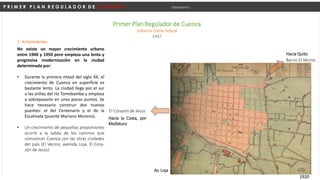 P R I M E R P L A N R E G U L A D O R D E C U E N C A Urbanismo I
Primer Plan Regulador de Cuenca
Gilberto Gatto Sobral
1947
1. Antecedentes
No existe un mayor crecimiento urbano
entre 1900 y 1950 pero empieza una lenta y
progresiva modernización en la ciudad
determinada por:
• Durante la primera mitad del siglo XX, el
crecimiento de Cuenca en superficie es
bastante lento. La ciudad llega por el sur
a las orillas del río Tomebamba y empieza
a sobrepasarlo en unos pocos puntos. Se
hace necesario construir dos nuevos
puentes: el del Centenario y el de la
Escalinata (puente Mariano Moreno).
• Un crecimiento de pequeñas proporciones
ocurre a la salida de los caminos que
comunican Cuenca con las otras ciudades
del país (El Vecino, avenida Loja, El Cora-
zón de Jesús)
1920
El Corazón de Jesús
Av. Loja
Barrio El Vecino
Hacia la Costa, por
Molleturo
Hacia Quito
 