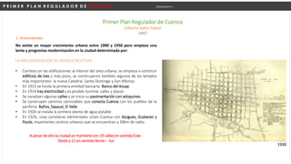 P R I M E R P L A N R E G U L A D O R D E C U E N C A Urbanismo I
Primer Plan Regulador de Cuenca
Gilberto Gatto Sobral
1947
1. Antecedentes
No existe un mayor crecimiento urbano entre 1900 y 1950 pero empieza una
lenta y progresiva modernización en la ciudad determinada por:
LA IMPLEMENTACIÓN DE INFRAESTRCUTURA:
• Cambios en las edificaciones al interior del área urbana, se empieza a construir
edificios de tres y más pisos, se construyeron también algunos de los templos
más importantes: la nueva Catedral, Santo Domingo y San Alfonso.
• En 1913 se funda la primera entidad bancaria: Banco del Azuay
• En 1914 hay electricidad y es posible iluminar calles y plazas
• Se canalizan algunas calles y se inicia su pavimentación con adoquines.
• Se construyen caminos carrozables que conecta Cuenca con los pueblos de la
periferia: Baños, Sayausí, El Valle.
• En 1924 se instala la primera planta de agua potable
• En 1926, unas carreteras elementales unían Cuenca con Azogues, Gualaceo y
Paute, importantes centros urbanos que se encuentran a 30km de radio.
1930
A pesar de ello la ciudad se mantiene con 19 calles en sentido Este -
Oeste y 12 en sentido Norte - Sur
 