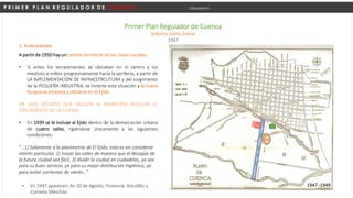P R I M E R P L A N R E G U L A D O R D E C U E N C A Urbanismo I
Primer Plan Regulador de Cuenca
Gilberto Gatto Sobral
1947
1. Antecedentes
A partir de 1950 hay un cambio territorial de las clases sociales:
• Si antes los terratenientes se ubicaban en el centro y los
mestizos e indios progresivamente hacia la periferia, a partir de
LA IMPLEMENTACIÓN DE INFRAESTRCUTURA y del surgimiento
de la PEQUEÑA INDUSTRIA, se invierte esta situación y la nueva
burguesía empieza a ubicarse en el Ejido.
EN 1935 DECRETO QUE FACULTA AL MUNICIPIO REGULAR EL
CRECIMIENTO DE LA CIUDAD:
• En 1939 se le incluye al Ejido dentro de la demarcación urbana
de cuatro calles, rigiéndose únicamente a las siguientes
condiciones:
“…1) Solamente a la planimetría de El Ejido, esto es sin considerar
interés particular, 2) trazar las calles de manera que el desagüe de
la futura ciudad sea fácil, 3) dividir la ciudad en ciudadelas, ya sea
para su buen servicio, ya para su mejor distribución higiénica, ya
para evitar corrientes de viento…”
1947 -1949
• En 1947 aparecen: Av 10 de Agosto, Florencia Astudillo y
Cornelio Merchán
 
