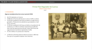P R I M E R P L A N R E G U L A D O R D E C U E N C A Urbanismo I
Primer Plan Regulador de Cuenca
Gilberto Gatto Sobral
1947
1. Antecedentes
Algunos resultados del primer censo nacional (1950)
• 40.274 habitantes en Cuenca
• El 80% de la Provincia del Azuay es rural y el 20% es urbana.
• El 61% de la población del Azuay se dedica a la agricultura y
ganadería. Producción de subsistencia que abastece a nivel
local y nacional.
• El 24% de la población del Azuay se dedica a la producción de
sombreros. En 1945 el sombrero representó el 22,8% del
valor total de exportaciones del país, hasta 1954 fecha del
auge bananero (sombrero representa el 1,6%)
• El 1% se dedica a la producción industrial.
• La falta de suficiente potencia eléctrica (Cuenca: 1805 kw)
hizo que no se puedan emplazar más industrias.
 