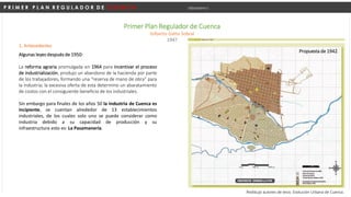 P R I M E R P L A N R E G U L A D O R D E C U E N C A Urbanismo I
Primer Plan Regulador de Cuenca
Gilberto Gatto Sobral
1947
1. Antecedentes
Algunas leyes después de 1950:
La reforma agraria promulgada en 1964 para incentivar el proceso
de industrialización, produjo un abandono de la hacienda por parte
de los trabajadores, formando una “reserva de mano de obra” para
la industria; la excesiva oferta de esta determino un abaratamiento
de costos con el consiguiente beneficio de los industriales.
Sin embargo para finales de los años 50 la industria de Cuenca es
incipiente, se cuentan alrededor de 13 establecimientos
industriales, de los cuales solo uno se puede considerar como
industria debido a su capacidad de producción y su
infraestructura esto es: La Pasamanería.
Redibujo autores de tesis: Evolución Urbana de Cuenca.
Propuesta de 1942.
 