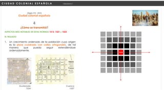 ASPECTOS MÁS NOTABLES DE ESTAS NORMAS 1513, 1521 y 1523
EL TRAZADO
1. Un crecimiento ordenado de la población cuyo origen
es la plaza cuadrada con calles ortogonales, de tal
manera que pueda seguir extendiéndose
ordenadamente.
C I U D A D C O L O N I A L E S P A Ñ O L A Urbanismo I
(Siglo XV -XIX)
Ciudad colonial española
¿Cómo se transmitió?
4
PLAZA
Guatemala
1524
Cuenca
1557
 