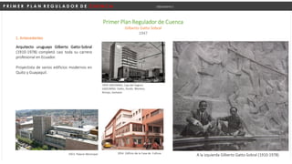P R I M E R P L A N R E G U L A D O R D E C U E N C A Urbanismo I
Primer Plan Regulador de Cuenca
Gilberto Gatto Sobral
1947
1. Antecedentes
Arquitecto uruguayo Gilberto Gatto-Sobral
(1910-1978) completó casi toda su carrera
profesional en Ecuador.
Proyectista de varios edificios modernos en
Quito y Guayaquil.
A la izquierda Gilberto Gatto-Sobral (1910-1978)
1959 GADUMAG, Caja del Seguro.
GADUMAG: Gatto, Durán, Moreno,
Arroyo, Gortaire
1953. Palacio Municipal 1954. Edificio de la Casa de Cultura
 