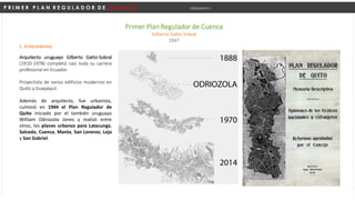 P R I M E R P L A N R E G U L A D O R D E C U E N C A Urbanismo I
Primer Plan Regulador de Cuenca
Gilberto Gatto Sobral
1947
1. Antecedentes
Arquitecto uruguayo Gilberto Gatto-Sobral
(1910-1978) completó casi toda su carrera
profesional en Ecuador.
Proyectista de varios edificios modernos en
Quito y Guayaquil.
Además de arquitecto, fue urbanista,
culminó en 1944 el Plan Regulador de
Quito iniciado por el también uruguayo
William Odriozola Jones y realizó entre
otros, los planes urbanos para Latacunga,
Salcedo, Cuenca, Manta, San Lorenzo, Loja
y San Gabriel.
 