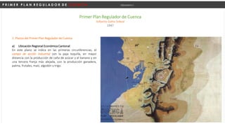 P R I M E R P L A N R E G U L A D O R D E C U E N C A Urbanismo I
Primer Plan Regulador de Cuenca
Gilberto Gatto Sobral
1947
2. Planos del Primer Plan Regulador de Cuenca
a) Ubicación Regional Económica Cantonal.
En este plano se indica en las primeras circunferencias, el
campo de acción industrial con la paja toquilla, en mayor
distancia con la producción de caña de azúcar y el banano y en
una tercera franja más alejada, con la producción ganadera,
palma, frutales, maíz, algodón y trigo.
 