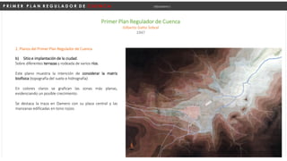 P R I M E R P L A N R E G U L A D O R D E C U E N C A Urbanismo I
Primer Plan Regulador de Cuenca
Gilberto Gatto Sobral
1947
b) Sitio e implantación de la ciudad.
Sobre diferentes terrazas y rodeada de varios ríos.
Este plano muestra la intención de considerar la matriz
biofísica (topografía del suelo e hidrografía)
En colores claros se grafican las zonas más planas,
evidenciando un posible crecimiento.
Se destaca la traza en Damero con su plaza central y las
manzanas edificadas en tono rojizo.
2. Planos del Primer Plan Regulador de Cuenca
 