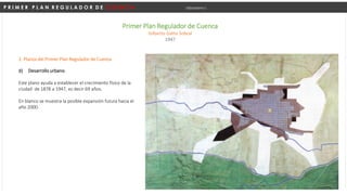 P R I M E R P L A N R E G U L A D O R D E C U E N C A Urbanismo I
Primer Plan Regulador de Cuenca
Gilberto Gatto Sobral
1947
d) Desarrollo urbano.
Este plano ayuda a establecer el crecimiento físico de la
ciudad de 1878 a 1947, es decir 69 años.
En blanco se muestra la posible expansión futura hacia el
año 2000.
2. Planos del Primer Plan Regulador de Cuenca
 