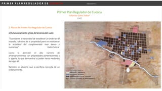 P R I M E R P L A N R E G U L A D O R D E C U E N C A Urbanismo I
Primer Plan Regulador de Cuenca
Gilberto Gatto Sobral
1947
e) Amanzanamiento y tipo de tenencia del suelo
“Es evidente la necesidad de establecer un orden en el
trazado y destino de la propiedad para no entorpecer
la actividad del conglomerado mas denso y
numeroso”. Gatto Sobral
Llama la atención el alto número de
amanzanamientos con propiedades pertenecientes a
la iglesia, lo que demuestra su poder hasta mediados
del siglo XX.
También se advierte que la periferia necesita de un
ordenamiento.
2. Planos del Primer Plan Regulador de Cuenca
 
