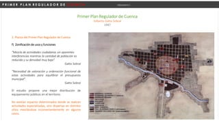 P R I M E R P L A N R E G U L A D O R D E C U E N C A Urbanismo I
Primer Plan Regulador de Cuenca
Gilberto Gatto Sobral
1947
f) Zonificación de usos y funciones
“Mezcla de actividades ciudadanas sin aparentes
interferencias mientras la cantidad de población es
reducida y su densidad muy baja”.
Gatto Sobral
“Necesidad de valoración y ordenación funcional de
estas actividades para equilibrar el presupuesto
municipal”.
Gatto Sobral
El estudio propone una mejor distribución de
equipamiento públicos en el territorio.
No existían espacios determinados donde se realicen
actividades especializadas, sino dispersas en distintos
sitios mezclándose inconvenientemente en algunos
casos.
2. Planos del Primer Plan Regulador de Cuenca
 