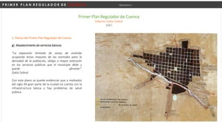 P R I M E R P L A N R E G U L A D O R D E C U E N C A Urbanismo I
Primer Plan Regulador de Cuenca
Gilberto Gatto Sobral
1947
g) Abastecimiento de servicios básicos
“La expansión limitada de zonas de vivienda
ocupando áreas mayores de las normales para la
densidad de la población, obliga a mayor extensión
en los servicios públicos que el municipio debe y
puede afrontar”.
Gatto Sobral
Con este plano se puede evidenciar que a mediados
del siglo XX gran parte de la ciudad no cuenta con la
infraestructura básica y hay problemas de salud
pública.
2. Planos del Primer Plan Regulador de Cuenca
 