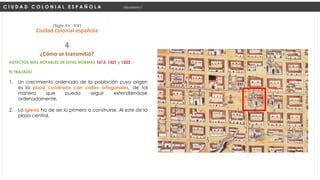 ASPECTOS MÁS NOTABLES DE ESTAS NORMAS 1513, 1521 y 1523
EL TRAZADO
1. Un crecimiento ordenado de la población cuyo origen
es la plaza cuadrada con calles ortogonales, de tal
manera que pueda seguir extendiéndose
ordenadamente.
2. La iglesia ha de ser lo primero a construirse, Al este de la
plaza central.
C I U D A D C O L O N I A L E S P A Ñ O L A Urbanismo I
(Siglo XV -XIX)
Ciudad colonial española
¿Cómo se transmitió?
4
 