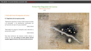 P R I M E R P L A N R E G U L A D O R D E C U E N C A Urbanismo I
Primer Plan Regulador de Cuenca
Gilberto Gatto Sobral
1947
h) Diagnóstico de los espacios verdes
“Deficiencia absoluta en áreas verdes proporcionadas
a la densidad y en distribución, acentuada con
cerramiento de reja en lo poco existente”.
Gatto Sobral
“Necesidad de espacios tranquilos para descanso y
recreo de los niños ”.
Gatto Sobral
Hay poca presencia de espacios verdes (plazas y
orillas de ríos). Los colores en tonos grises oscuros
resaltan lugares donde se dificulta la presencia de sol.
2. Planos del Primer Plan Regulador de Cuenca
 