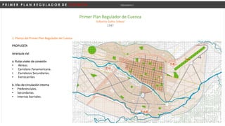 P R I M E R P L A N R E G U L A D O R D E C U E N C A Urbanismo I
Primer Plan Regulador de Cuenca
Gilberto Gatto Sobral
1947
PROPUESTA
Jerarquía vial
a. Rutas viales de conexión
• Aéreas.
• Carretera Panamericana.
• Carreteras Secundarias.
• Ferrocarriles
b. Vías de circulación interna
• Preferenciales.
• Secundarias.
• Internas barriales.
2. Planos del Primer Plan Regulador de Cuenca
 