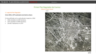 P R I M E R P L A N R E G U L A D O R D E C U E N C A Urbanismo I
Primer Plan Regulador de Cuenca
Gilberto Gatto Sobral
1947
3. Luego del Plan Regulador
Entre 1950 y 1975 acelerado crecimiento urbano:
El área edificada se ha cuadruplicado respecto a 1950
• 1950 alrededor de 200 hectáreas
• 1975 alrededor de 800 hectáreas
• 104.667 habitantes en 1974
1973
 