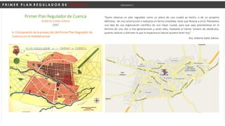 P R I M E R P L A N R E G U L A D O R D E C U E N C A Urbanismo I
4. Comparación de la proyección del Primer Plan Regulador de
Cuenca con la realidad actual
"Quien observa un plan regulador como un plano de una ciudad ya hecho, o de un proyecto
definitivo, de una construcción a realizarse en forma inmediata, tiene que llevarse a error. Planeamos
una idea de una organización científica de una mejor ciudad, para que vaya plasmándose en el
término de una, dos o tres generaciones y serán ellas, mediante el menor número de obstáculos,
quienes realicen y disfruten lo que la impaciencia natural quisiera tener hoy.“
Arq. Gilberto Gatto Sobral.
Primer Plan Regulador de Cuenca
Gilberto Gatto Sobral
1947
 