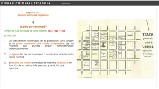 ASPECTOS MÁS NOTABLES DE ESTAS NORMAS 1513, 1521 y 1523
EL TRAZADO
1. Un crecimiento ordenado de la población cuyo origen
es la plaza cuadrada con calles ortogonales, de tal
manera que pueda seguir extendiéndose
ordenadamente.
2. La iglesia ha de ser lo primero a construirse, Al este de la
plaza central.
3. El reparto de solares se realiza de manera jerárquica en
función de su calidad de persona y servicios que
prestare.
C I U D A D C O L O N I A L E S P A Ñ O L A Urbanismo I
(Siglo XV -XIX)
Ciudad colonial española
¿Cómo se transmitió?
4
 