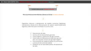 E L N A C I M I E N TO D E L U R B A N I S M O C O M O D I S C I P L I N A Urbanismo I
Pero las primeras acciones efectivas urbanas son de tipo normativo reformista:
Diagnóstico, denuncia y planteamiento de medidas correctoras (legislativas,
intervenciones directas de la Administración) de carácter predominantemente
higienista y reformista que se manifiesta en acciones como:
• Pavimentación de calles
• Construcción de alcantarillados generales
• Control higiénico y distribución del agua corriente.
• Control sobre las edificaciones privadas para que cum-
plan unos requisitos mínimos de seguridad e higiene.
• Instrumentación de medidas de apoyo a la construcción
y promoción de la vivienda modesta.
• Ampliación de las capacidades públicas de expropiación
de suelo.
1850 1875
Acciones urbanas de tipo normativo reformista
 
