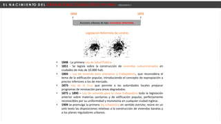 E L N A C I M I E N TO D E L U R B A N I S M O C O M O D I S C I P L I N A Urbanismo I
1850 1875
Acciones urbanas de tipo normativo reformista
Legislación Reformista de Londres
• 1848 - La primera Ley de Salud Pública
• 1851 - Se legisla sobre la construcción de viviendas subvencionadas en
ciudades de más de 10.000 hab.
• 1866 – Ley de vivienda para artesanos y trabajadores, que reconsidera el
tema de la edificación popular, introduciendo el concepto de expropiación a
precios inferiores a los de mercado.
• 1875- Ley de la Cruz que permite a las autoridades locales preparar
programas de renovación para áreas degradadas.
• 1875 y 1890 – Ley de vivienda para la clase trabajadora toda la legislación
anterior sobre materias sanitarias y de edificación popular, perfectamente
reconocibles por su uniformidad y monotonía en cualquier ciudad inglesa.
• 1909 se promulga la primera ley urbanística en sentido estricto; reúne en un
solo texto las disposiciones relativas a la construcción de viviendas baratas y
a los planes reguladores urbanos.
 