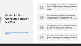 Center for First-
Generation Student
Success
https://firstgen.naspa.org/blog/defining-first-
generation
The term “first-generation” implies the possibility that a
student may lack the critical cultural capital necessary for
college success because their parents did not attend
college.
It is a challenge for all students to navigate the tangled
web of college policies, procedures, jargon, and
expectations but particularly for first-generation students.
This “hidden curriculum” can damage the confidence of
first-generation students, leading to struggles in
belonging, and resulting in dropping out of school.
This opens an opportunity for advisors and institutions to
provide additional support for these students so they may
be as competitive and successful as their peers.
 