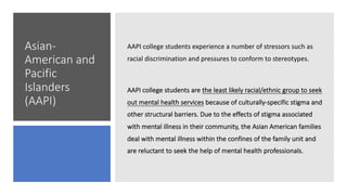 Asian-
American and
Pacific
Islanders
(AAPI)
AAPI college students experience a number of stressors such as
racial discrimination and pressures to conform to stereotypes.
AAPI college students are the least likely racial/ethnic group to seek
out mental health services because of culturally-specific stigma and
other structural barriers. Due to the effects of stigma associated
with mental illness in their community, the Asian American families
deal with mental illness within the confines of the family unit and
are reluctant to seek the help of mental health professionals.
 