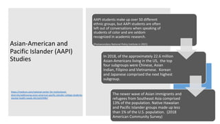 Asian-American and
Pacific Islander (AAPI)
Studies
AAPI students make up over 50 different
ethnic groups, but AAPI students are often
left out of conversations when speaking of
students of color and are seldom
recognized in academic research.
(Postsecondary National Policy Institute in 2021)
In 2018, of the approximately 22.6 million
Asian-Americans living in the US, the top
four subgroups were Chinese, Asian
Indian, Filipino and Vietnamese. Korean
and Japanese comprised the next highest
subgroup.
The newer wave of Asian immigrants and
refugees from Southeast Asia comprised
13% of the population. Native Hawaiian
and Pacific Islander groups made up less
than 1% of the U.S. population. (2018
American Community Survey)
https://medium.com/national-center-for-institutional-
diversity/addressing-asian-american-pacific-islander-college-students-
mental-health-needs-4413a55f49b7
 
