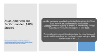 Asian-American and
Pacific Islander (AAPI)
Studies
Amidst increasing reports of anti-Asian hate crimes, the Steve
Fund and the National Center for Institutional
Diversity convened a group of experts in AAPI history, college
students and mental health experts in May 2021.
They made recommendations to address the misunderstood
needs, and historical and sociocultural understanding of AAPI
communities in the U.S.
https://medium.com/national-center-for-institutional-
diversity/addressing-asian-american-pacific-islander-college-
students-mental-health-needs-4413a55f49b7
 