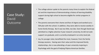 Case Study:
David
Outcome
• The college advisor spoke to the parents many times to explain the federal
act and the importance of demonstrating a history of learning disability
support during high school to become eligible for similar programs in
college.
• The parents overcame their shame and fear of stigma and worked out a
504 plan with the school. In addition, they were able to receive weekly in-
home family therapy. But it was too little, too late. Even though David was
admitted to a highly selective 4-year research university, he did not seek
support nor graduate, and is currently employed in an entry level job.
• Joy, his younger sister, benefitted the most, however, from the family
therapy sessions. Having seen their value and the improved family
relationships, she is now attending a 4-year university majoring in
Psychology with the goal of helping Filipino-American families.
 