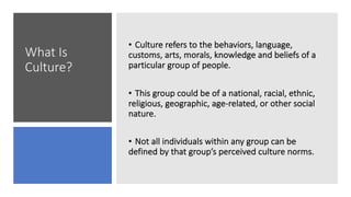 What Is
Culture?
• Culture refers to the behaviors, language,
customs, arts, morals, knowledge and beliefs of a
particular group of people.
• This group could be of a national, racial, ethnic,
religious, geographic, age-related, or other social
nature.
• Not all individuals within any group can be
defined by that group’s perceived culture norms.
 
