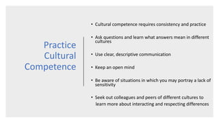 Practice
Cultural
Competence
• Cultural competence requires consistency and practice
• Ask questions and learn what answers mean in different
cultures
• Use clear, descriptive communication
• Keep an open mind
• Be aware of situations in which you may portray a lack of
sensitivity
• Seek out colleagues and peers of different cultures to
learn more about interacting and respecting differences
 