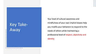Key Take-
Away
Your level of cultural awareness and
mindfulness of your own implicit biases help
you modify your behaviors to respond to the
needs of others while maintaining a
professional level of respect, objectivity and
identity.
 