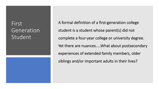 First
Generation
Student
A formal definition of a first-generation college
student is a student whose parent(s) did not
complete a four-year college or university degree.
Yet there are nuances…..What about postsecondary
experiences of extended family members, older
siblings and/or important adults in their lives?
 