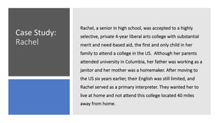 Case Study:
Rachel
Rachel, a senior in high school, was accepted to a highly
selective, private 4-year liberal arts college with substantial
merit and need-based aid, the first and only child in her
family to attend a college in the US. Although her parents
attended university in Columbia, her father was working as a
janitor and her mother was a homemaker. After moving to
the US six years earlier, their English was still limited, and
Rachel served as a primary interpreter. They wanted her to
live at home and not attend this college located 40 miles
away from home.
 