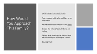 How Would
You Approach
This Family?
Work with the school counselor
Find a trusted adult who could act as an
interpreter
Ask what their concerns are – and listen
Explain the value of a small liberal arts
college
Explain what is residential life and what
Rachel would gain by living on campus
Develop trust
 