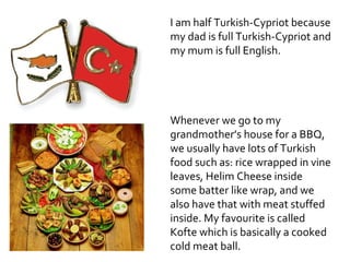 I am half Turkish-Cypriot because
my dad is full Turkish-Cypriot and
my mum is full English.




Whenever we go to my
grandmother’s house for a BBQ,
we usually have lots of Turkish
food such as: rice wrapped in vine
leaves, Helim Cheese inside
some batter like wrap, and we
also have that with meat stuffed
inside. My favourite is called
Kofte which is basically a cooked
cold meat ball.
 