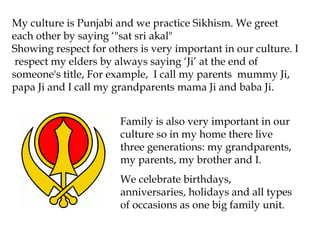 My culture is Punjabi and we practice Sikhism. We greet
each other by saying ‘"sat sri akal"
Showing respect for others is very important in our culture. I
 respect my elders by always saying ‘Ji’ at the end of
someone's title, For example, I call my parents mummy Ji,
papa Ji and I call my grandparents mama Ji and baba Ji.


                       Family is also very important in our
                       culture so in my home there live
                       three generations: my grandparents,
                       my parents, my brother and I.
                       We celebrate birthdays,
                       anniversaries, holidays and all types
                       of occasions as one big family unit.
 