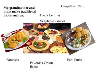 My grandmother and                       Chapattis ( Nan)
mum make traditional
foods such as:         Daal ( Lentils)
                       Vegetable Curries




 Samosas                                     Pani Puris
                Pakoras ( Onion
                Bajis)
 
