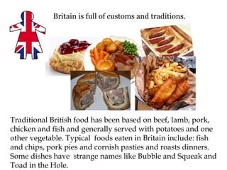 Britain is full of customs and traditions.




Traditional British food has been based on beef, lamb, pork,
chicken and fish and generally served with potatoes and one
other vegetable. Typical foods eaten in Britain include: fish
and chips, pork pies and cornish pasties and roasts dinners.
Some dishes have strange names like Bubble and Squeak and
Toad in the Hole.
 