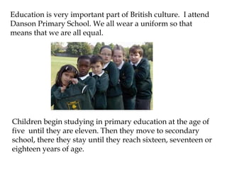 Education is very important part of British culture. I attend
Danson Primary School. We all wear a uniform so that
means that we are all equal.




Children begin studying in primary education at the age of
five until they are eleven. Then they move to secondary
school, there they stay until they reach sixteen, seventeen or
eighteen years of age.
 