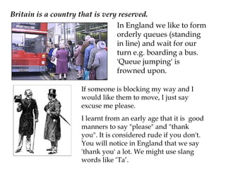 Britain is a country that is very reserved.
                                 In England we like to form
                                 orderly queues (standing
                                 in line) and wait for our
                                 turn e.g. boarding a bus.
                                 'Queue jumping' is
                                 frowned upon.

                     If someone is blocking my way and I
                     would like them to move, I just say
                     excuse me please.
                     I learnt from an early age that it is good
                     manners to say "please" and "thank
                     you". It is considered rude if you don't.
                     You will notice in England that we say
                     'thank you' a lot. We might use slang
                     words like ‘Ta’.
 