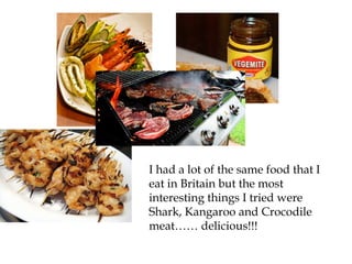 I had a lot of the same food that I
eat in Britain but the most
interesting things I tried were
Shark, Kangaroo and Crocodile
meat…… delicious!!!
 