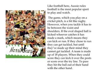 Like football here, Aussie rules
football is the most popular sport
to play and watch.
 The game, which you play on a
cricket pitch, is a bit like rugby.
However, when you tackle it has to
be between the waist and
shoulders. If the oval shaped ball is
kicked whoever catches it has
made a mark, which means they
can kick or run. If they chose to run
they can get tackled, but until
they’ve made up their mind they
cannot get tackled. A team is made
up of 18 players. When they could
score they can kick it over the posts
or score over the try line. To pass
they hit the ball out of their hand
with the other hand.
 