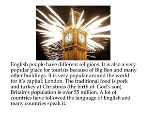 English people have different religions. It is also a very
popular place for tourists because of Big Ben and many
other buildings. It is very popular around the world
for it’s capital; London. The traditional food is pork
and turkey at Christmas (the birth of God’s son).
Britain’s population is over 55 million. A lot of
countries have followed the language of English and
many countries speak it.
 