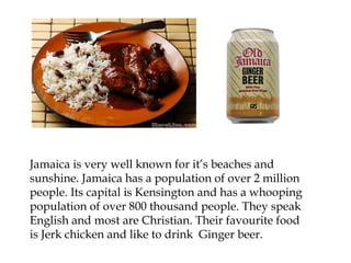 Jamaica is very well known for it’s beaches and
sunshine. Jamaica has a population of over 2 million
people. Its capital is Kensington and has a whooping
population of over 800 thousand people. They speak
English and most are Christian. Their favourite food
is Jerk chicken and like to drink Ginger beer.
 