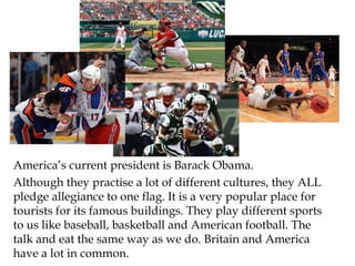 America’s current president is Barack Obama.
Although they practise a lot of different cultures, they ALL
pledge allegiance to one flag. It is a very popular place for
tourists for its famous buildings. They play different sports
to us like baseball, basketball and American football. The
talk and eat the same way as we do. Britain and America
have a lot in common.
 